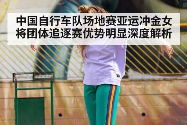 中国自行车队场地赛亚运冲金女将团体追逐赛优势明显深度解析