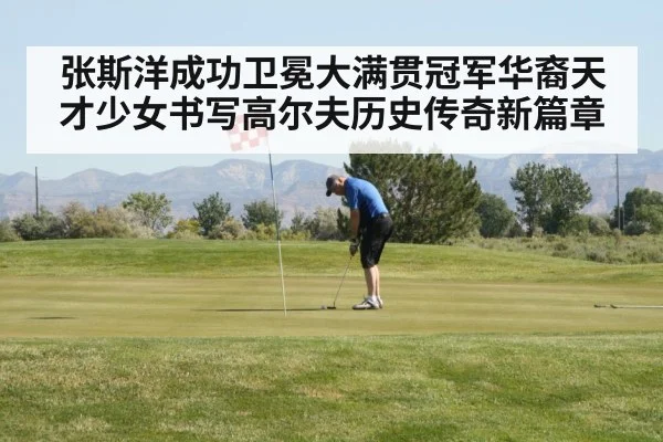 张斯洋成功卫冕大满贯冠军华裔天才少女书写高尔夫历史传奇新篇章
